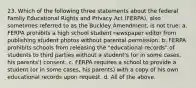 23. Which of the following three statements about the federal Family Educational Rights and Privacy Act (FERPA), also sometimes referred to as the Buckley Amendment, is not true: a. FERPA prohibits a high school student newspaper editor from publishing student photos without parental permission. b. FERPA prohibits schools from releasing the "educational records" of students to third parties without a student's (or in some cases, his parents') consent. c. FERPA requires a school to provide a student (or in some cases, his parents) with a copy of his own educational records upon request. d. All of the above.