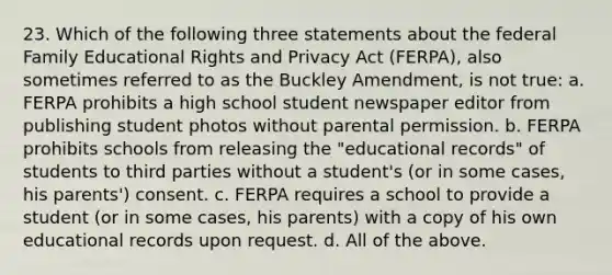 23. Which of the following three statements about the federal Family Educational Rights and Privacy Act (FERPA), also sometimes referred to as the Buckley Amendment, is not true: a. FERPA prohibits a high school student newspaper editor from publishing student photos without parental permission. b. FERPA prohibits schools from releasing the "educational records" of students to third parties without a student's (or in some cases, his parents') consent. c. FERPA requires a school to provide a student (or in some cases, his parents) with a copy of his own educational records upon request. d. All of the above.