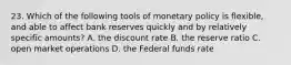 23. Which of the following tools of monetary policy is flexible, and able to affect bank reserves quickly and by relatively specific amounts? A. the discount rate B. the reserve ratio C. open market operations D. the Federal funds rate