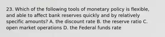 23. Which of the following tools of monetary policy is flexible, and able to affect bank reserves quickly and by relatively specific amounts? A. the discount rate B. the reserve ratio C. open market operations D. the Federal funds rate