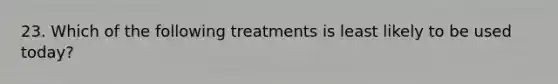 23. Which of the following treatments is least likely to be used today?