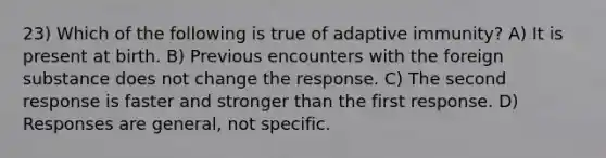 23) Which of the following is true of adaptive immunity? A) It is present at birth. B) Previous encounters with the foreign substance does not change the response. C) The second response is faster and stronger than the first response. D) Responses are general, not specific.