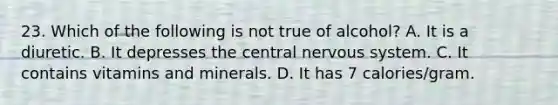 23. Which of the following is not true of alcohol? A. It is a diuretic. B. It depresses the central nervous system. C. It contains vitamins and minerals. D. It has 7 calories/gram.