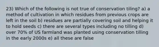 23) Which of the following is not true of conservation tiling? a) a method of cultivation in which residues from previous crops are left in the soil b) residues are partially covering soil and helping it to hold seeds c) there are several types including no tilling d) over 70% of US farmland was planted using conservation tilling in the early 2000s e) all these are false