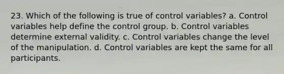 23. Which of the following is true of control variables? a. Control variables help define the control group. b. Control variables determine external validity. c. Control variables change the level of the manipulation. d. Control variables are kept the same for all participants.