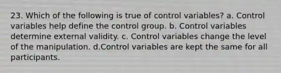 23. Which of the following is true of control variables? a. Control variables help define the control group. b. Control variables determine external validity. c. Control variables change the level of the manipulation. d.Control variables are kept the same for all participants.