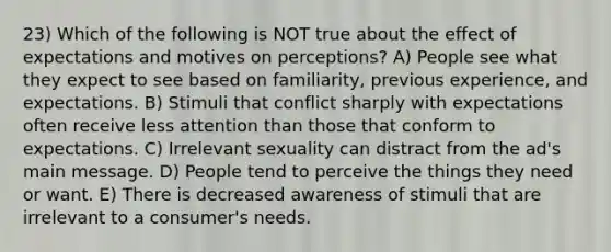 23) Which of the following is NOT true about the effect of expectations and motives on perceptions? A) People see what they expect to see based on familiarity, previous experience, and expectations. B) Stimuli that conflict sharply with expectations often receive less attention than those that conform to expectations. C) Irrelevant sexuality can distract from the ad's main message. D) People tend to perceive the things they need or want. E) There is decreased awareness of stimuli that are irrelevant to a consumer's needs.