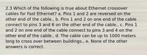 2.3 Which of the following is true about Ethernet crossover cables for Fast Ethernet? a. Pins 1 and 2 are reversed on the other end of the cable., b. Pins 1 and 2 on one end of the cable connect to pins 3 and 6 on the other end of the cable., c. Pins 1 and 2 on one end of the cable connect to pins 3 and 4 on the other end of the cable., d. The cable can be up to 1000 meters long to cross over between buildings., e. None of the other answers is correct.