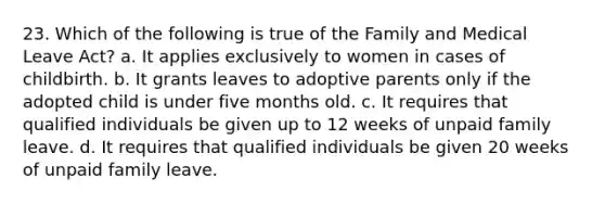 23. Which of the following is true of the Family and Medical Leave Act? a. It applies exclusively to women in cases of childbirth. b. It grants leaves to adoptive parents only if the adopted child is under five months old. c. It requires that qualified individuals be given up to 12 weeks of unpaid family leave. d. It requires that qualified individuals be given 20 weeks of unpaid family leave.