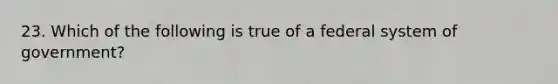 23. Which of the following is true of a federal system of government?