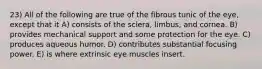 23) All of the following are true of the fibrous tunic of the eye, except that it A) consists of the sclera, limbus, and cornea. B) provides mechanical support and some protection for the eye. C) produces aqueous humor. D) contributes substantial focusing power. E) is where extrinsic eye muscles insert.