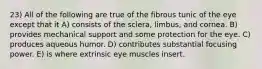 23) All of the following are true of the fibrous tunic of the eye except that it A) consists of the sclera, limbus, and cornea. B) provides mechanical support and some protection for the eye. C) produces aqueous humor. D) contributes substantial focusing power. E) is where extrinsic eye muscles insert.