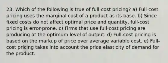 23. Which of the following is true of full-cost pricing? a) Full-cost pricing uses the marginal cost of a product as its base. b) Since fixed costs do not affect optimal price and quantity, full-cost pricing is error-prone. c) Firms that use full-cost pricing are producing at the optimum level of output. d) Full-cost pricing is based on the markup of price over average variable cost. e) Full-cost pricing takes into account the price elasticity of demand for the product.