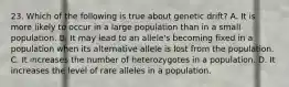 23. Which of the following is true about genetic drift? A. It is more likely to occur in a large population than in a small population. B. It may lead to an allele's becoming fixed in a population when its alternative allele is lost from the population. C. It increases the number of heterozygotes in a population. D. It increases the level of rare alleles in a population.