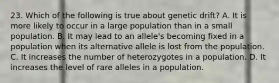 23. Which of the following is true about genetic drift? A. It is more likely to occur in a large population than in a small population. B. It may lead to an allele's becoming fixed in a population when its alternative allele is lost from the population. C. It increases the number of heterozygotes in a population. D. It increases the level of rare alleles in a population.