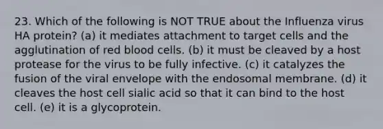 23. Which of the following is NOT TRUE about the Influenza virus HA protein? (a) it mediates attachment to target cells and the agglutination of red blood cells. (b) it must be cleaved by a host protease for the virus to be fully infective. (c) it catalyzes the fusion of the viral envelope with the endosomal membrane. (d) it cleaves the host cell sialic acid so that it can bind to the host cell. (e) it is a glycoprotein.