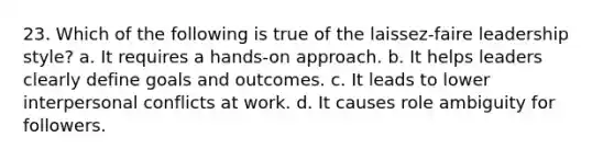 23. Which of the following is true of the laissez-faire leadership style?​ a. ​It requires a hands-on approach. b. It helps leaders clearly define goals and outcomes.​ c. It leads to lower interpersonal conflicts at work.​ d. It causes role ambiguity for followers.​