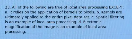 23. All of the following are true of local area processing EXCEPT: a. It relies on the application of kernels to pixels. b. Kernels are ultimately applied to the entire pixel data set. c. Spatial filtering is an example of local area processing. d. Electronic magnification of the image is an example of local area processing.