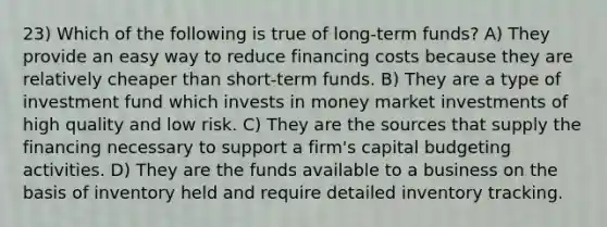 23) Which of the following is true of long-term funds? A) They provide an easy way to reduce financing costs because they are relatively cheaper than short-term funds. B) They are a type of investment fund which invests in money market investments of high quality and low risk. C) They are the sources that supply the financing necessary to support a firm's capital budgeting activities. D) They are the funds available to a business on the basis of inventory held and require detailed inventory tracking.