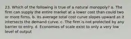 23. Which of the following is true of a natural monopoly? a. The firm can supply the entire market at a lower cost than could two or more firms. b. Its average total cost curve slopes upward as it intersects the demand curve. c. The firm is not protected by any barrier to entry. d. Economies of scale exist to only a very low level of output