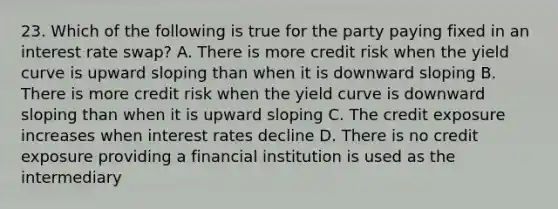 23. Which of the following is true for the party paying fixed in an interest rate swap? A. There is more credit risk when the yield curve is upward sloping than when it is downward sloping B. There is more credit risk when the yield curve is downward sloping than when it is upward sloping C. The credit exposure increases when interest rates decline D. There is no credit exposure providing a financial institution is used as the intermediary