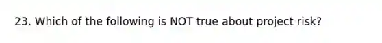 23. Which of the following is NOT true about project risk?