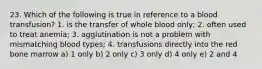 23. Which of the following is true in reference to a blood transfusion? 1. is the transfer of whole blood only; 2. often used to treat anemia; 3. agglutination is not a problem with mismatching blood types; 4. transfusions directly into the red bone marrow a) 1 only b) 2 only c) 3 only d) 4 only e) 2 and 4