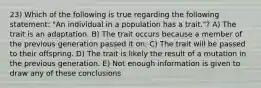 23) Which of the following is true regarding the following statement: "An individual in a population has a trait."? A) The trait is an adaptation. B) The trait occurs because a member of the previous generation passed it on. C) The trait will be passed to their offspring. D) The trait is likely the result of a mutation in the previous generation. E) Not enough information is given to draw any of these conclusions