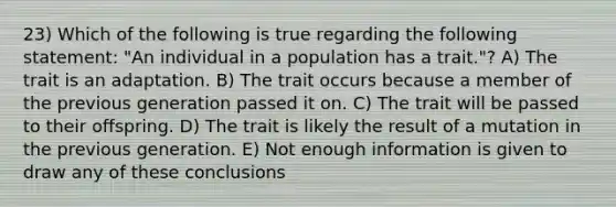 23) Which of the following is true regarding the following statement: "An individual in a population has a trait."? A) The trait is an adaptation. B) The trait occurs because a member of the previous generation passed it on. C) The trait will be passed to their offspring. D) The trait is likely the result of a mutation in the previous generation. E) Not enough information is given to draw any of these conclusions