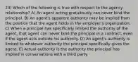 23) Which of the following is true with respect to the agency relationship? A) An agent acting gratuitously can never bind the principal. B) An agent's apparent authority may be implied from the position that the agent holds in the employer's organization. C) When a principal has specifically limited the authority of the agent, that agent can never bind the principal in a contract, even if the agent acts outside his authority. D) An agent's authority is limited to whatever authority the principal specifically gives the agent. E) Actual authority is the authority the principal has implied in conversations with a third party.