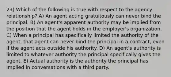 23) Which of the following is true with respect to the agency relationship? A) An agent acting gratuitously can never bind the principal. B) An agent's apparent authority may be implied from the position that the agent holds in the employer's organization. C) When a principal has specifically limited the authority of the agent, that agent can never bind the principal in a contract, even if the agent acts outside his authority. D) An agent's authority is limited to whatever authority the principal specifically gives the agent. E) Actual authority is the authority the principal has implied in conversations with a third party.