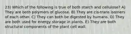 23) Which of the following is true of both starch and cellulose? A) They are both polymers of glucose. B) They are cis-trans isomers of each other. C) They can both be digested by humans. D) They are both used for energy storage in plants. E) They are both structural components of the plant cell wall.