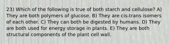 23) Which of the following is true of both starch and cellulose? A) They are both polymers of glucose. B) They are cis-trans isomers of each other. C) They can both be digested by humans. D) They are both used for energy storage in plants. E) They are both structural components of the plant cell wall.