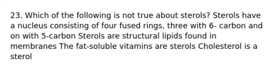 23. Which of the following is not true about sterols? Sterols have a nucleus consisting of four fused rings, three with 6- carbon and on with 5-carbon Sterols are structural lipids found in membranes The fat-soluble vitamins are sterols Cholesterol is a sterol