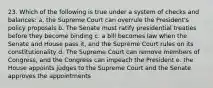 23. Which of the following is true under a system of checks and balances: a. the Supreme Court can overrule the President's policy proposals b. The Senate must ratify presidential treaties before they become binding c. a bill becomes law when the Senate and House pass it, and the Supreme Court rules on its constitutionality d. The Supreme Court can remove members of Congress, and the Congress can impeach the President e. the House appoints judges to the Supreme Court and the Senate approves the appointments