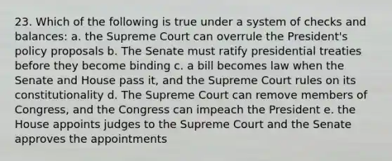 23. Which of the following is true under a system of checks and balances: a. the Supreme Court can overrule the President's policy proposals b. The Senate must ratify presidential treaties before they become binding c. a bill becomes law when the Senate and House pass it, and the Supreme Court rules on its constitutionality d. The Supreme Court can remove members of Congress, and the Congress can impeach the President e. the House appoints judges to the Supreme Court and the Senate approves the appointments