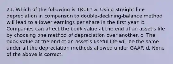 23. Which of the following is TRUE? a. Using straight-line depreciation in comparison to double-declining-balance method will lead to a lower earnings per share in the first year. b. Companies can affect the book value at the end of an asset's life by choosing one method of depreciation over another. c. The book value at the end of an asset's useful life will be the same under all the depreciation methods allowed under GAAP. d. None of the above is correct.