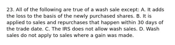 23. All of the following are true of a wash sale except: A. It adds the loss to the basis of the newly purchased shares. B. It is applied to sales and repurchases that happen within 30 days of the trade date. C. The IRS does not allow wash sales. D. Wash sales do not apply to sales where a gain was made.