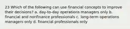 23 Which of the following can use financial concepts to improve their decisions? a. day-to-day operations managers only b. financial and nonfinance professionals c. long-term operations managers only d. financial professionals only