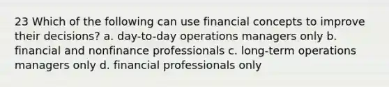 23 Which of the following can use financial concepts to improve their decisions? a. day-to-day operations managers only b. financial and nonfinance professionals c. long-term operations managers only d. financial professionals only