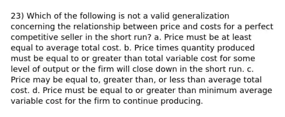 23) Which of the following is not a valid generalization concerning the relationship between price and costs for a perfect competitive seller in the short run? a. Price must be at least equal to average total cost. b. Price times quantity produced must be equal to or <a href='https://www.questionai.com/knowledge/ktgHnBD4o3-greater-than' class='anchor-knowledge'>greater than</a> total variable cost for some level of output or the firm will close down in the short run. c. Price may be equal to, greater than, or <a href='https://www.questionai.com/knowledge/k7BtlYpAMX-less-than' class='anchor-knowledge'>less than</a> average total cost. d. Price must be equal to or greater than minimum average variable cost for the firm to continue producing.