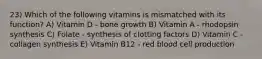 23) Which of the following vitamins is mismatched with its function? A) Vitamin D - bone growth B) Vitamin A - rhodopsin synthesis C) Folate - synthesis of clotting factors D) Vitamin C - collagen synthesis E) Vitamin B12 - red blood cell production