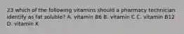 23 which of the following vitamins should a pharmacy technician identify as fat soluble? A. vitamin B6 B. vitamin C C. vitamin B12 D. vitamin K