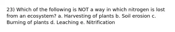 23) Which of the following is NOT a way in which nitrogen is lost from an ecosystem? a. Harvesting of plants b. Soil erosion c. Burning of plants d. Leaching e. Nitrification