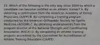 23. Which of the following is the only way since 2004 by which a candidate can become certified as an athletic trainer? A. By obtaining a certification from the American Academy of Family Physicians (AAFP) B. By completing a training program conducted by the American Orthopedic Society for Sports Medicine (AOSSM) C. By obtaining endorsements from the program director of the National Strength and Conditioning Association (NSCA) D. By completing an athletic training program accredited by the Committee for Accreditation of Athletic Training Education (CAATE)