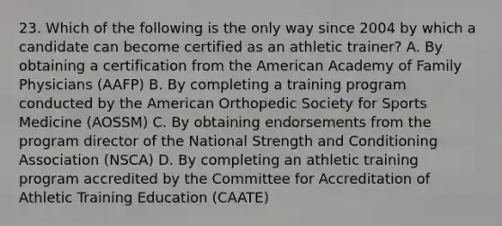 23. Which of the following is the only way since 2004 by which a candidate can become certified as an athletic trainer? A. By obtaining a certification from the American Academy of Family Physicians (AAFP) B. By completing a training program conducted by the American Orthopedic Society for Sports Medicine (AOSSM) C. By obtaining endorsements from the program director of the National Strength and Conditioning Association (NSCA) D. By completing an athletic training program accredited by the Committee for Accreditation of Athletic Training Education (CAATE)