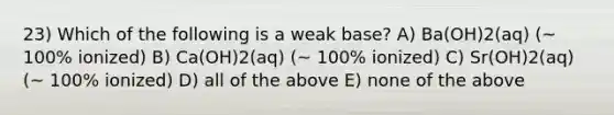 23) Which of the following is a weak base? A) Ba(OH)2(aq) (~ 100% ionized) B) Ca(OH)2(aq) (~ 100% ionized) C) Sr(OH)2(aq) (~ 100% ionized) D) all of the above E) none of the above