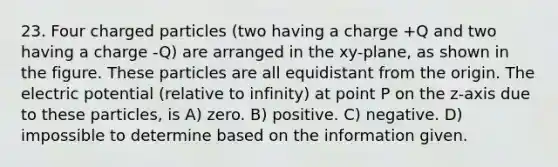 23. Four charged particles (two having a charge +Q and two having a charge -Q) are arranged in the xy-plane, as shown in the figure. These particles are all equidistant from the origin. The electric potential (relative to infinity) at point P on the z-axis due to these particles, is A) zero. B) positive. C) negative. D) impossible to determine based on the information given.