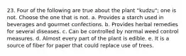 23. Four of the following are true about the plant "kudzu"; one is not. Choose the one that is not. a. Provides a starch used in beverages and gourmet confections. b. Provides herbal remedies for several diseases. c. Can be controlled by normal weed control measures. d. Almost every part of the plant is edible. e. It is a source of fiber for paper that could replace use of trees.