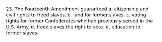 23. The Fourteenth Amendment guaranteed a. citizenship and civil rights to freed slaves. b. land for former slaves. c. voting rights for former Confederates who had previously served in the U.S. Army. d. freed slaves the right to vote. e. education to former slaves.